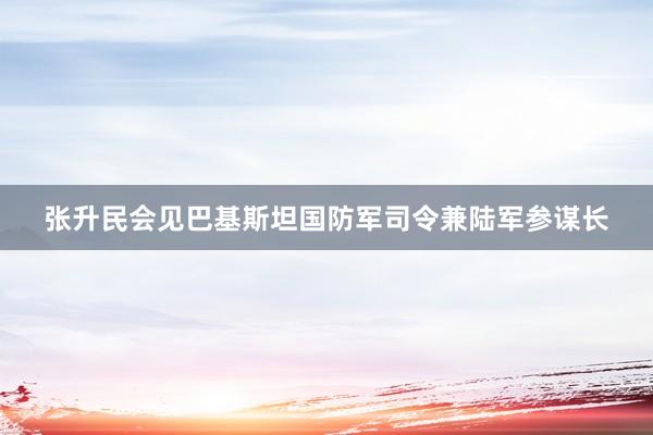 张升民会见巴基斯坦国防军司令兼陆军参谋长