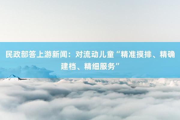 民政部答上游新闻：对流动儿童“精准摸排、精确建档、精细服务”