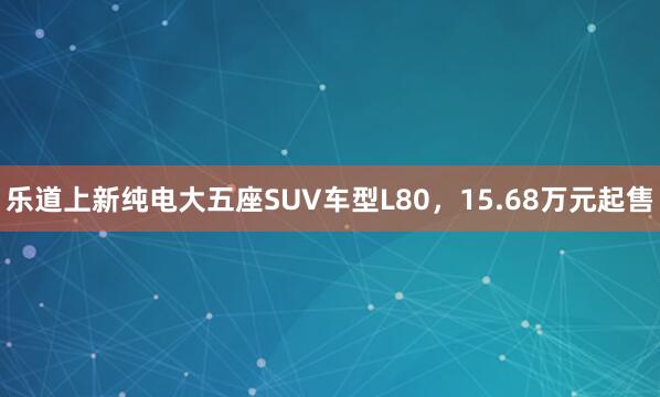 乐道上新纯电大五座SUV车型L80，15.68万元起售