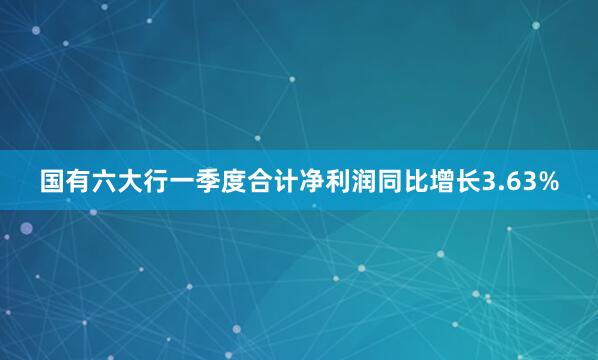 国有六大行一季度合计净利润同比增长3.63%