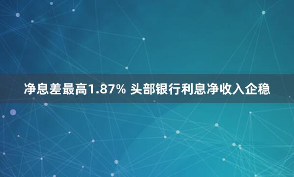 净息差最高1.87% 头部银行利息净收入企稳