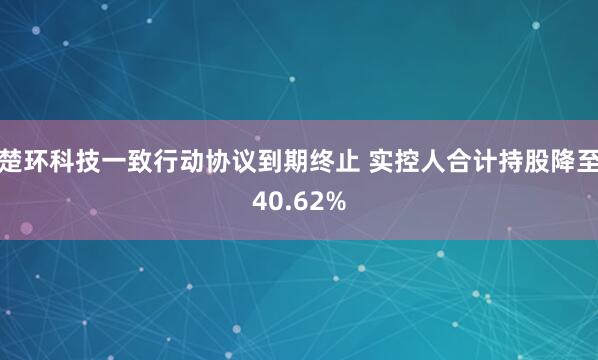 楚环科技一致行动协议到期终止 实控人合计持股降至40.62%