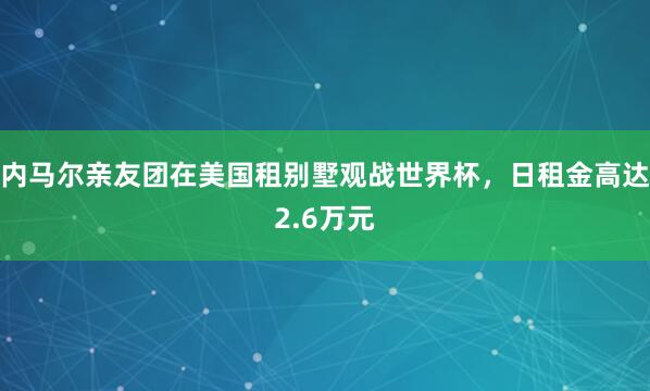 内马尔亲友团在美国租别墅观战世界杯，日租金高达2.6万元