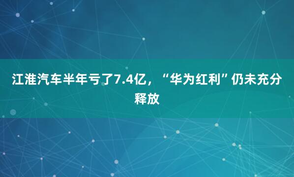 江淮汽车半年亏了7.4亿,“华为红利”仍未充分释放