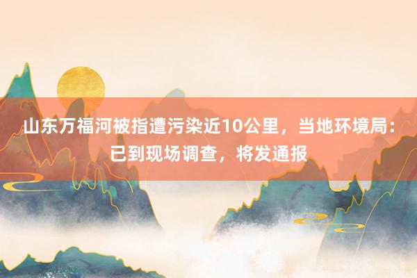 山东万福河被指遭污染近10公里，当地环境局：已到现场调查，将发通报