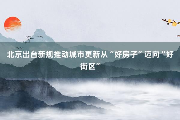 北京出台新规推动城市更新从“好房子”迈向“好街区”