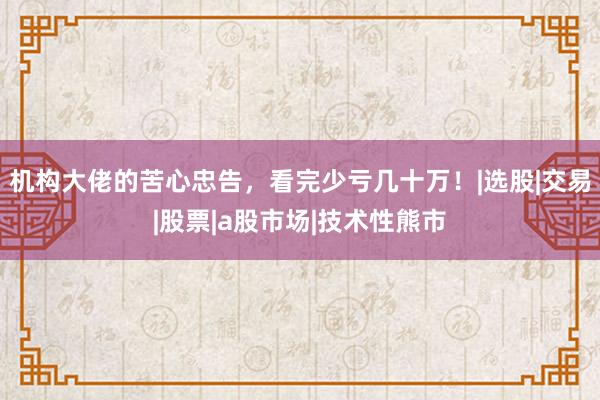 机构大佬的苦心忠告，看完少亏几十万！|选股|交易|股票|a股市场|技术性熊市