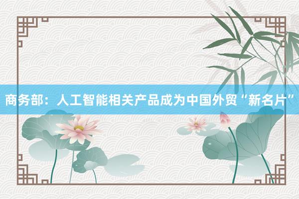 商务部：人工智能相关产品成为中国外贸“新名片”
