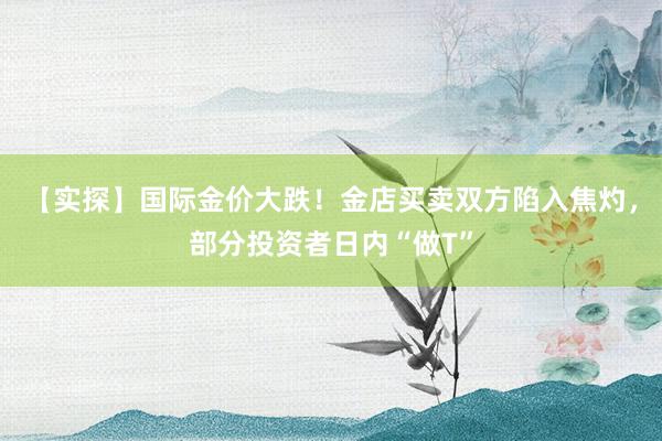 【实探】国际金价大跌！金店买卖双方陷入焦灼，部分投资者日内“做T”