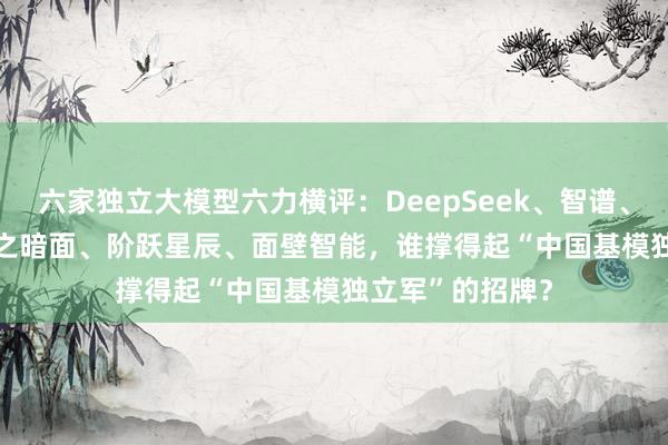 六家独立大模型六力横评：DeepSeek、智谱、MiniMax、月之暗面、阶跃星辰、面壁智能，谁撑得起“中国基模独立军”的招牌？