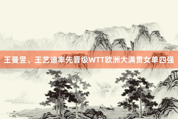 王曼昱、王艺迪率先晋级WTT欧洲大满贯女单四强