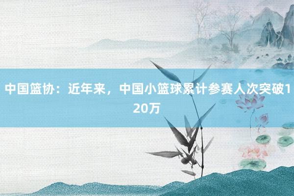 中国篮协：近年来，中国小篮球累计参赛人次突破120万