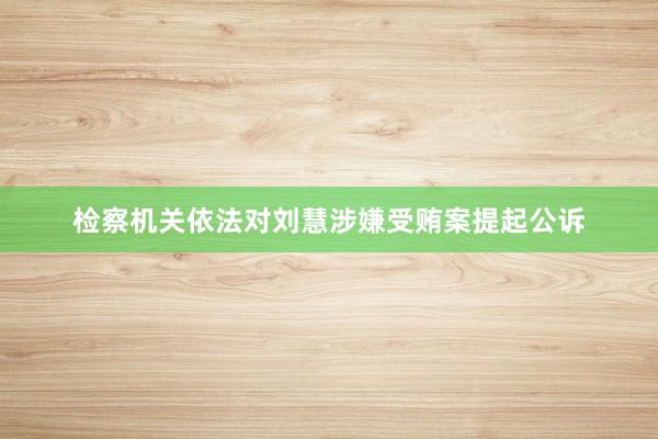 检察机关依法对刘慧涉嫌受贿案提起公诉