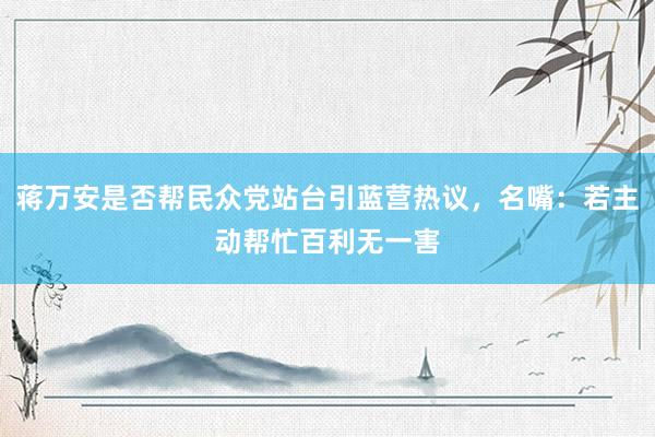 蒋万安是否帮民众党站台引蓝营热议，名嘴：若主动帮忙百利无一害