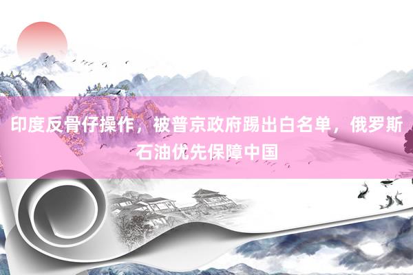 印度反骨仔操作，被普京政府踢出白名单，俄罗斯石油优先保障中国