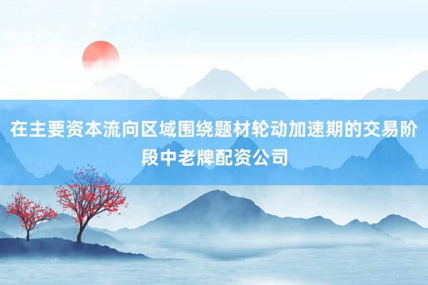 在主要资本流向区域围绕题材轮动加速期的交易阶段中老牌配资公司