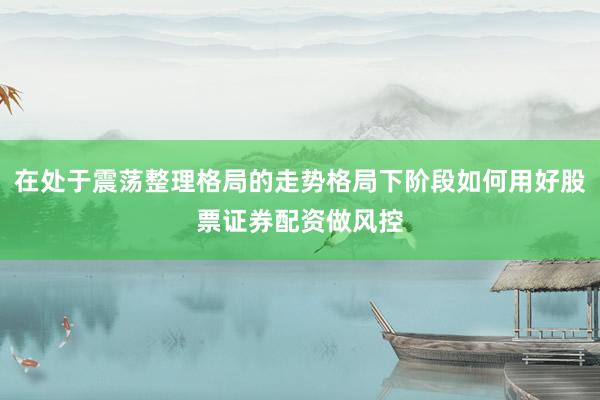 在处于震荡整理格局的走势格局下阶段如何用好股票证券配资做风控