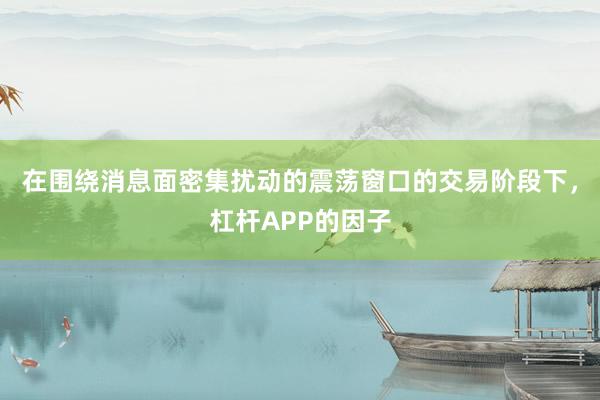 在围绕消息面密集扰动的震荡窗口的交易阶段下，杠杆APP的因子