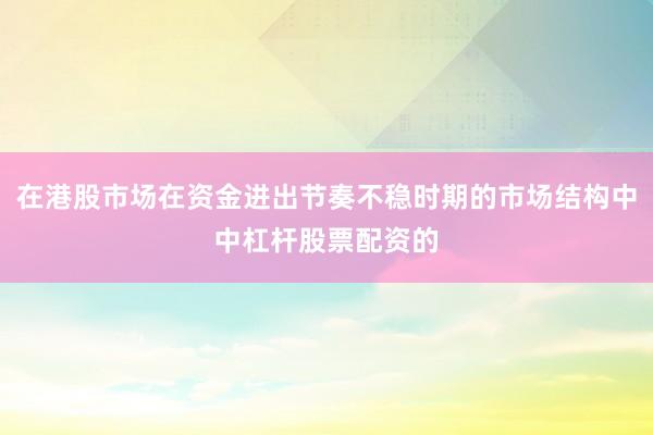 在港股市场在资金进出节奏不稳时期的市场结构中中杠杆股票配资的