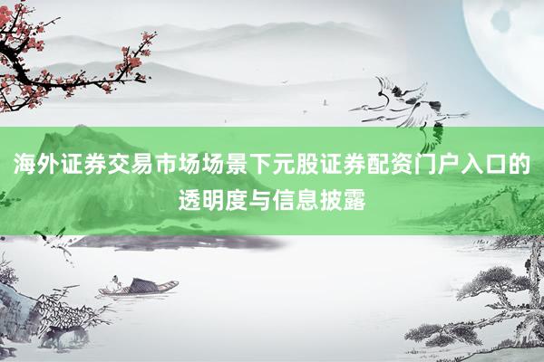 海外证券交易市场场景下元股证券配资门户入口的透明度与信息披露