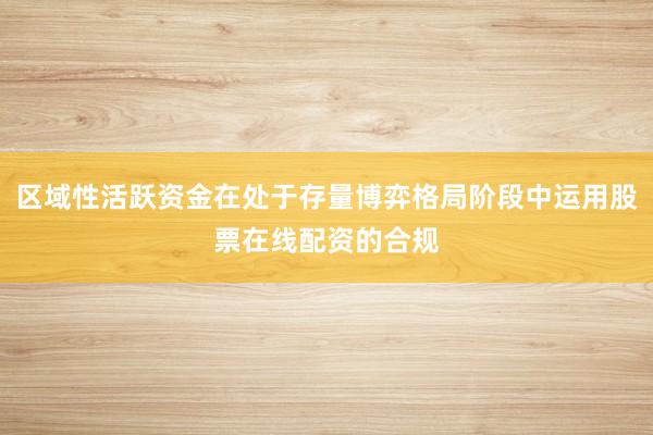 区域性活跃资金在处于存量博弈格局阶段中运用股票在线配资的合规