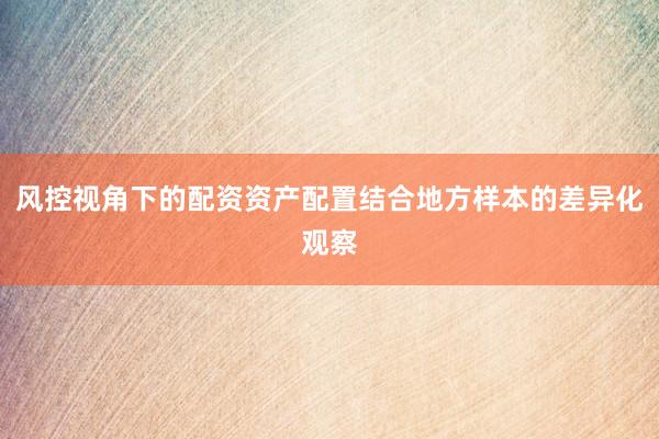 风控视角下的配资资产配置结合地方样本的差异化观察