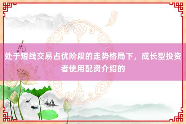 处于短线交易占优阶段的走势格局下，成长型投资者使用配资介绍的