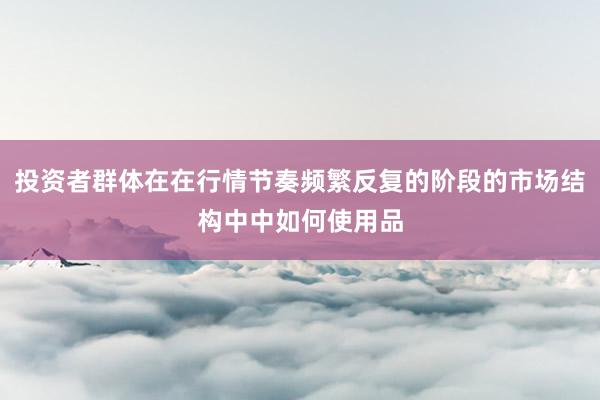 投资者群体在在行情节奏频繁反复的阶段的市场结构中中如何使用品