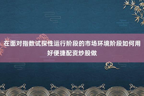 在面对指数试探性运行阶段的市场环境阶段如何用好便捷配资炒股做