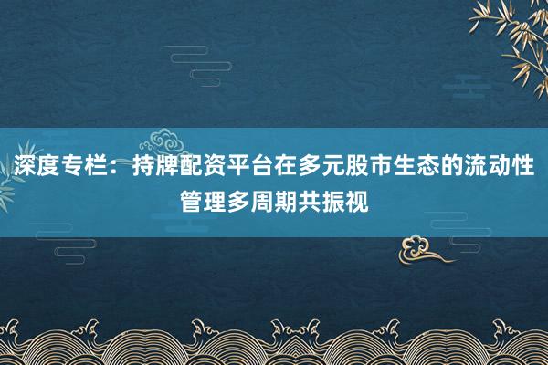 深度专栏：持牌配资平台在多元股市生态的流动性管理多周期共振视