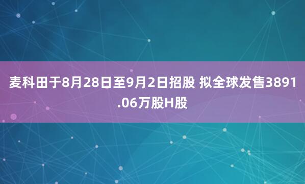 麦科田于8月28日至9月2日招股 拟全球发售3891.06万股H股