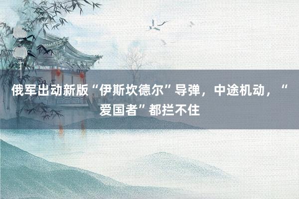 俄军出动新版“伊斯坎德尔”导弹,中途机动,“爱国者”都拦不住