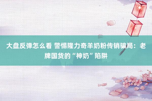 大盘反弹怎么看 警惕隆力奇羊奶粉传销骗局：老牌国货的“神奶”陷阱