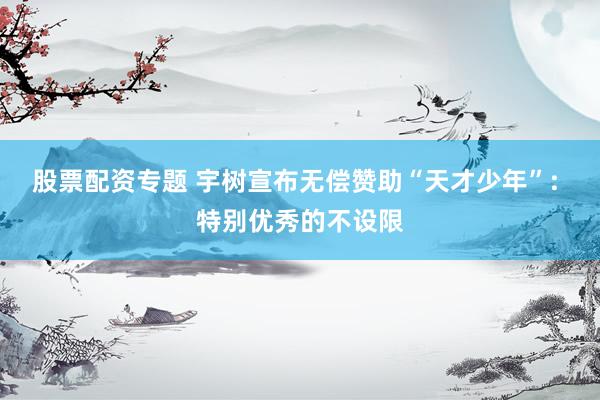 股票配资专题 宇树宣布无偿赞助“天才少年”: 特别优秀的不设限
