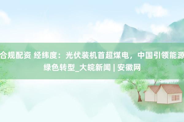 合规配资 经纬度：光伏装机首超煤电，中国引领能源绿色转型_大皖新闻 | 安徽网