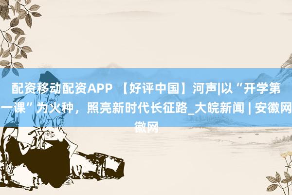 配资移动配资APP 【好评中国】河声|以“开学第一课”为火种，照亮新时代长征路_大皖新闻 | 安徽网