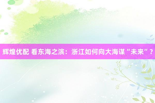 辉煌优配 看东海之滨：浙江如何向大海谋“未来”？