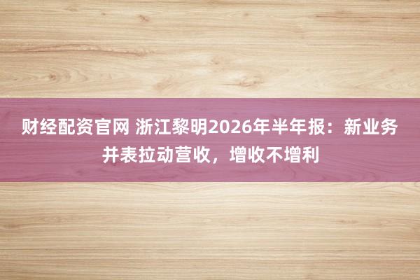财经配资官网 浙江黎明2026年半年报：新业务并表拉动营收，增收不增利