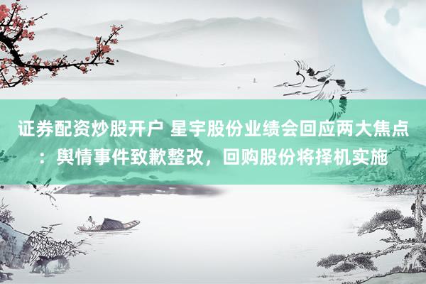 证券配资炒股开户 星宇股份业绩会回应两大焦点：舆情事件致歉整改，回购股份将择机实施