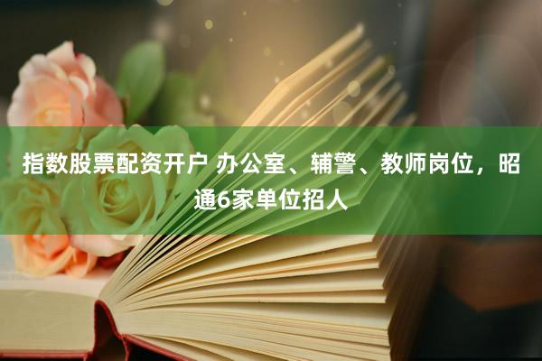 指数股票配资开户 办公室、辅警、教师岗位，昭通6家单位招人