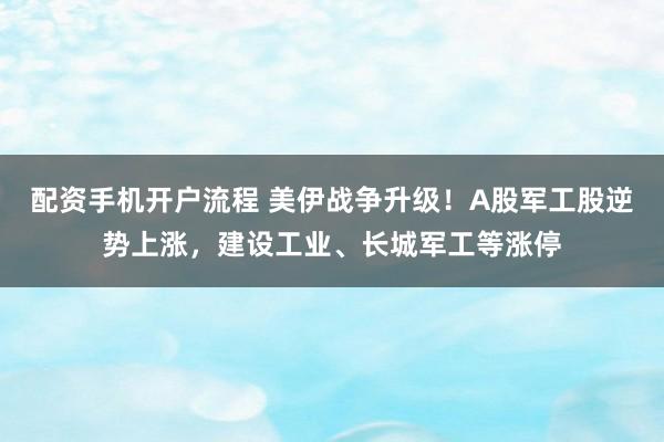 配资手机开户流程 美伊战争升级！A股军工股逆势上涨，建设工业、长城军工等涨停