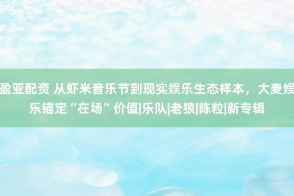 盈亚配资 从虾米音乐节到现实娱乐生态样本，大麦娱乐锚定“在场”价值|乐队|老狼|陈粒|新专辑