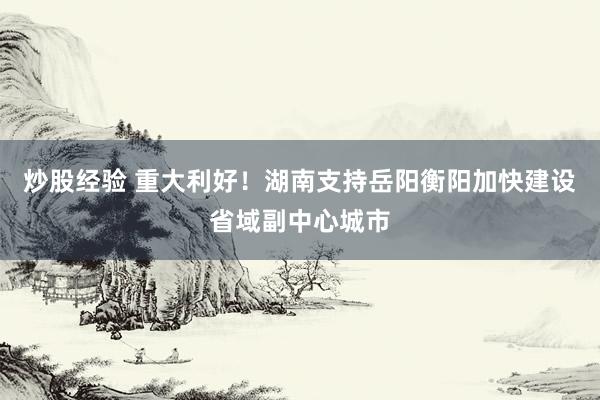 炒股经验 重大利好！湖南支持岳阳衡阳加快建设省域副中心城市
