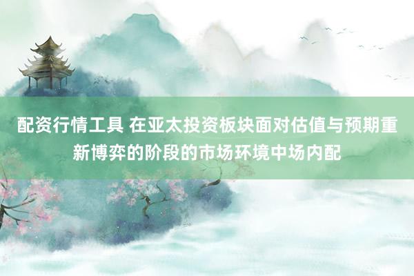 配资行情工具 在亚太投资板块面对估值与预期重新博弈的阶段的市场环境中场内配