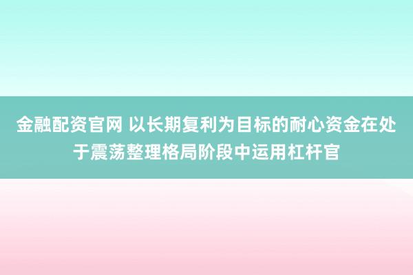 金融配资官网 以长期复利为目标的耐心资金在处于震荡整理格局阶段中运用杠杆官