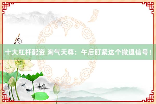 十大杠杆配资 淘气天尊：午后盯紧这个撤退信号！