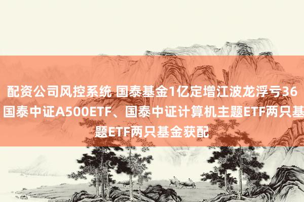 配资公司风控系统 国泰基金1亿定增江波龙浮亏3600万，国泰中证A500ETF、国泰中证计算机主题ETF两只基金获配