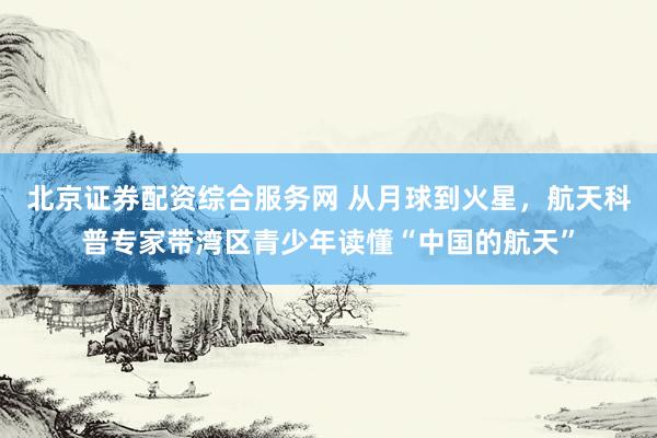 北京证券配资综合服务网 从月球到火星，航天科普专家带湾区青少年读懂“中国的航天”