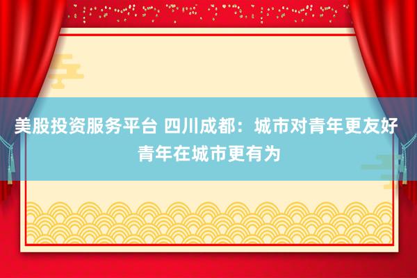 美股投资服务平台 四川成都：城市对青年更友好 青年在城市更有为