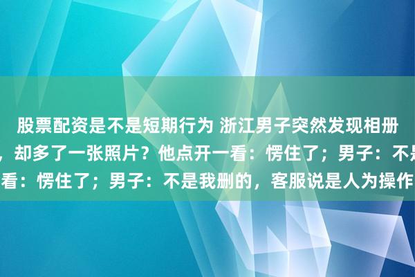 股票配资是不是短期行为 浙江男子突然发现相册里8000多张照片没了，却多了一张照片？他点开一看：愣住了；男子：不是我删的，客服说是人为操作导致